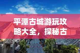 平潭古城游玩攻略大全,探秘古城魅力,尽享独特风情!